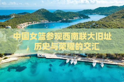 中国女篮参观西南联大旧址，历史与荣耀的交汇