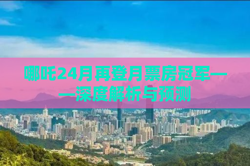 哪吒24月再登月票房冠军——深度解析与预测
