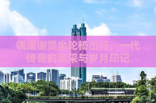 偶遇谢贤坐轮椅出行，一代传奇的风采与岁月印记