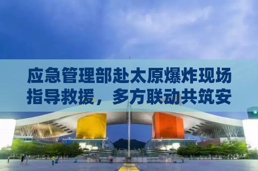 应急管理部赴太原爆炸现场指导救援，多方联动共筑安全防线