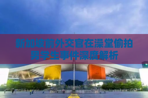 新加坡前外交官在澡堂偷拍男学生事件深度解析