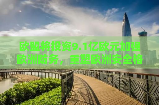 欧盟将投资9.1亿欧元加强欧洲防务，重塑欧洲安全格局的新篇章