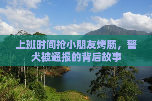 上班时间抢小朋友烤肠，警犬被通报的背后故事