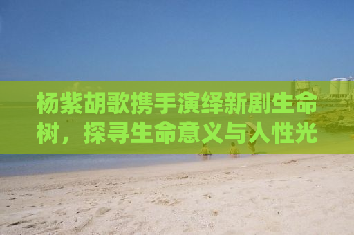 杨紫胡歌携手演绎新剧生命树，探寻生命意义与人性光辉