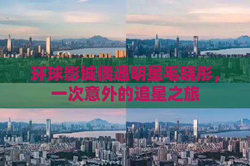 环球影城偶遇明星毛晓彤，一次意外的追星之旅