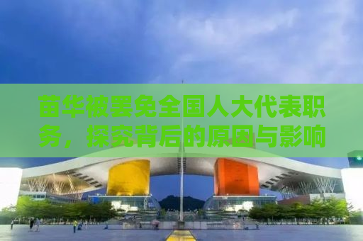 苗华被罢免全国人大代表职务，探究背后的原因与影响