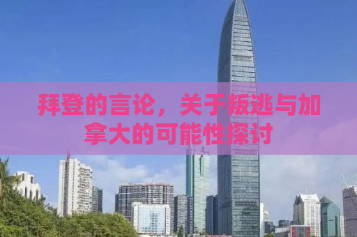 拜登的言论，关于叛逃与加拿大的可能性探讨