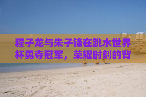 程子龙与朱子锋在跳水世界杯勇夺冠军，荣耀时刻的背后故事