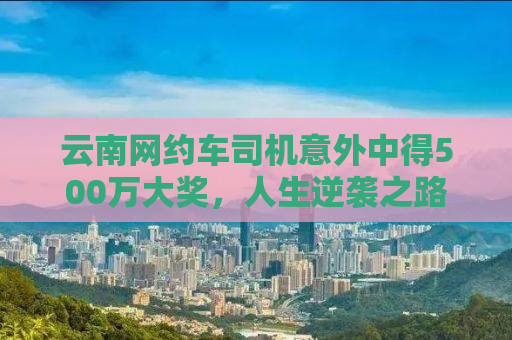 云南网约车司机意外中得500万大奖，人生逆袭之路引人热议