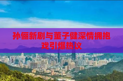 孙俪新剧与董子健深情拥抱戏引爆热议