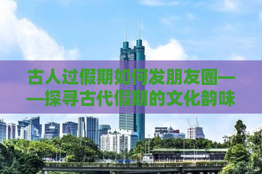 古人过假期如何发朋友圈——探寻古代假期的文化韵味与朋友圈的跨界融合
