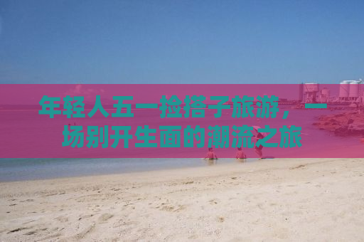 年轻人五一捡搭子旅游，一场别开生面的潮流之旅