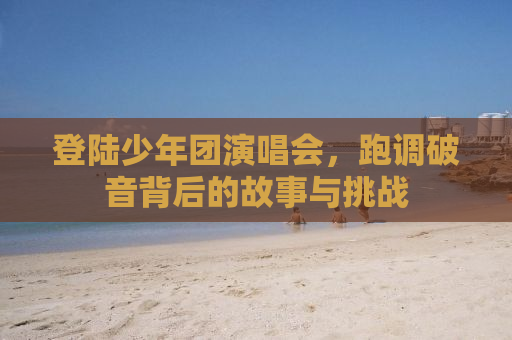 登陆少年团演唱会，跑调破音背后的故事与挑战