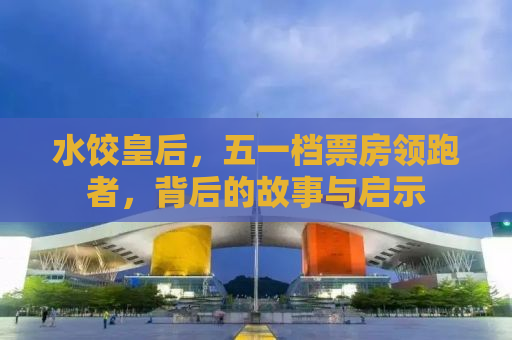 水饺皇后，五一档票房领跑者，背后的故事与启示