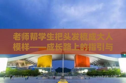 老师帮学生把头发梳成大人模样——成长路上的指引与陪伴