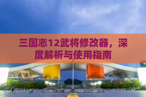 三国志12武将修改器，深度解析与使用指南