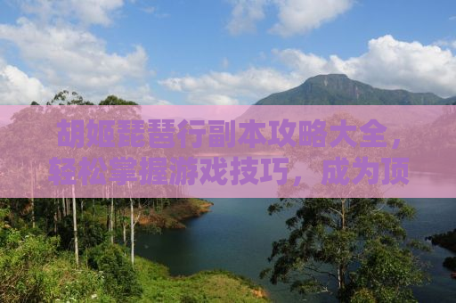 胡姬琵琶行副本攻略大全，轻松掌握游戏技巧，成为顶尖玩家！